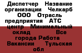 Диспетчер › Название организации ­ Челкарб, ООО › Отрасль предприятия ­ АТС, call-центр › Минимальный оклад ­ 18 000 - Все города Работа » Вакансии   . Тульская обл.